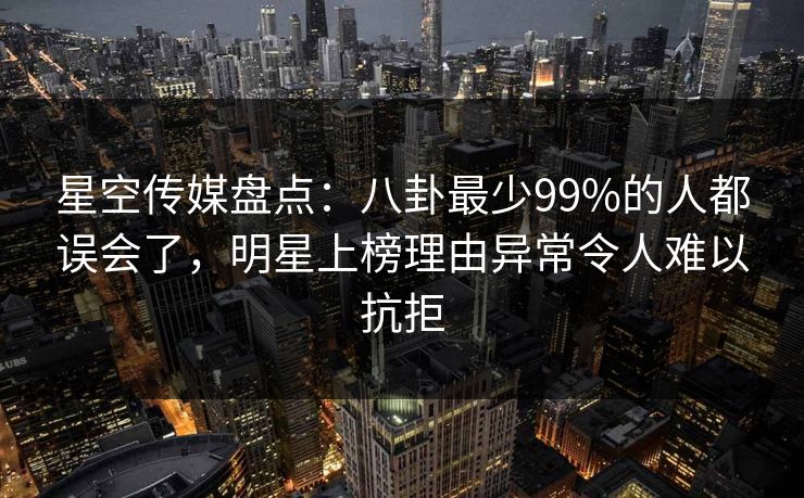 星空传媒盘点：八卦最少99%的人都误会了，明星上榜理由异常令人难以抗拒