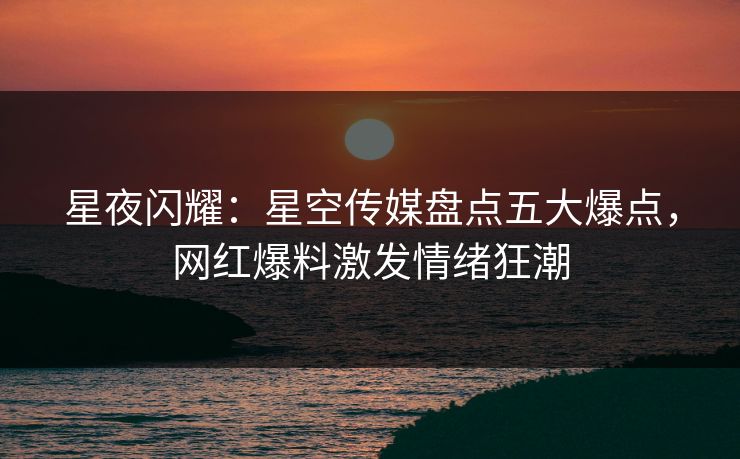 星夜闪耀：星空传媒盘点五大爆点，网红爆料激发情绪狂潮