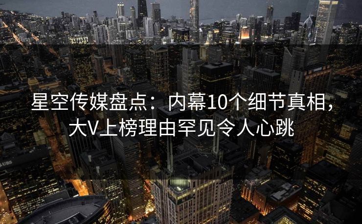 星空传媒盘点：内幕10个细节真相，大V上榜理由罕见令人心跳