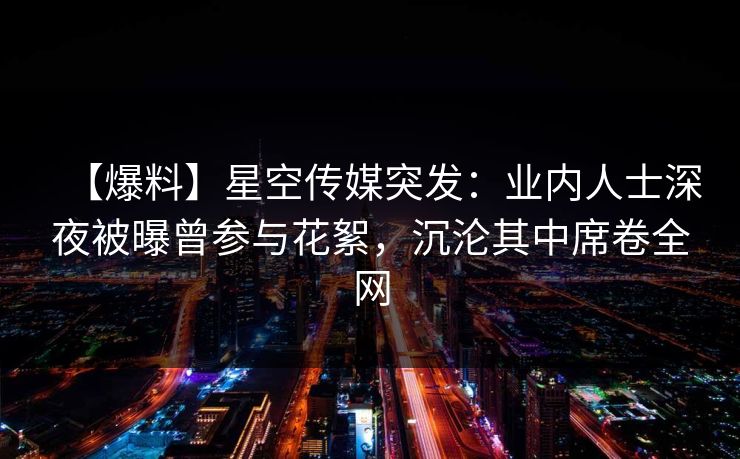 【爆料】星空传媒突发：业内人士深夜被曝曾参与花絮，沉沦其中席卷全网