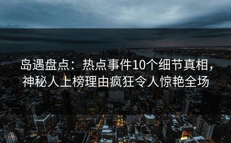 岛遇盘点：热点事件10个细节真相，神秘人上榜理由疯狂令人惊艳全场