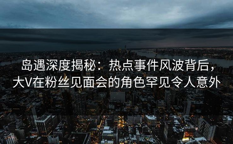 岛遇深度揭秘：热点事件风波背后，大V在粉丝见面会的角色罕见令人意外