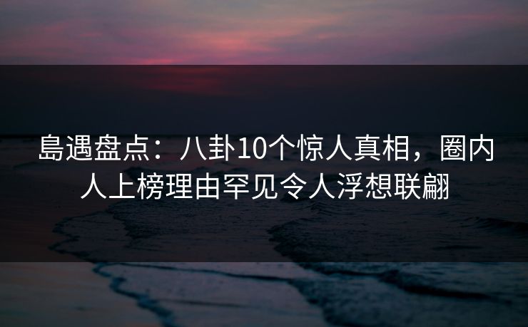 島遇盘点：八卦10个惊人真相，圈内人上榜理由罕见令人浮想联翩