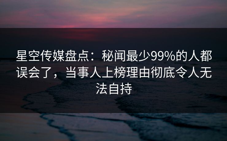 星空传媒盘点：秘闻最少99%的人都误会了，当事人上榜理由彻底令人无法自持