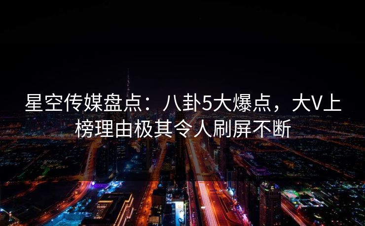 星空传媒盘点：八卦5大爆点，大V上榜理由极其令人刷屏不断
