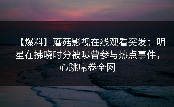 【爆料】蘑菇影视在线观看突发：明星在拂晓时分被曝曾参与热点事件，心跳席卷全网