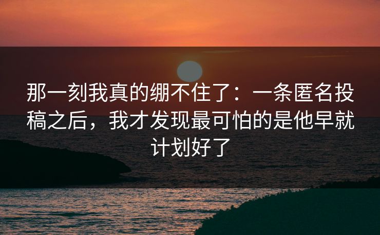 那一刻我真的绷不住了：一条匿名投稿之后，我才发现最可怕的是他早就计划好了