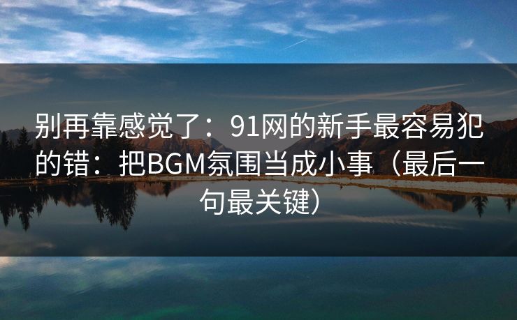 别再靠感觉了：91网的新手最容易犯的错：把BGM氛围当成小事（最后一句最关键）