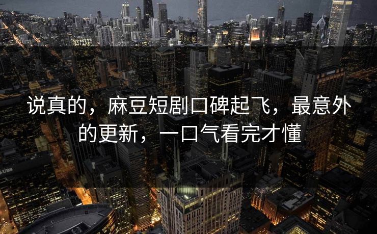 说真的，麻豆短剧口碑起飞，最意外的更新，一口气看完才懂