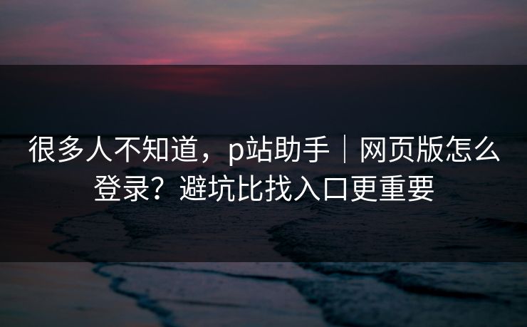 很多人不知道，p站助手｜网页版怎么登录？避坑比找入口更重要