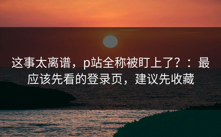 这事太离谱，p站全称被盯上了？：最应该先看的登录页，建议先收藏