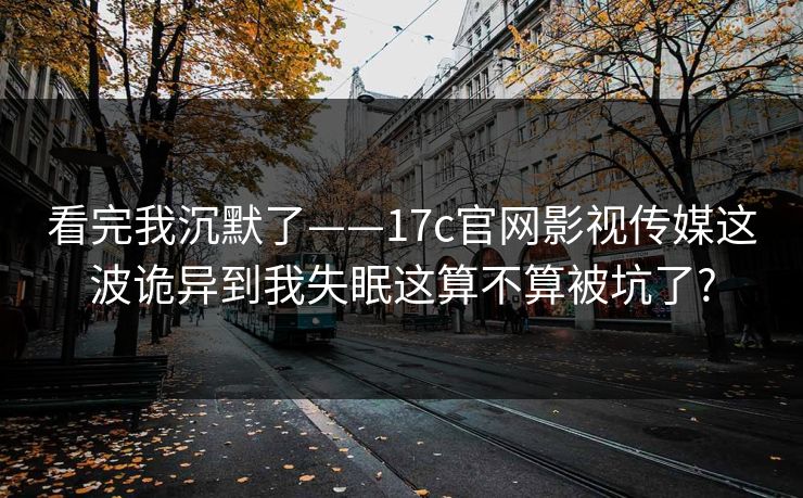 看完我沉默了——17c官网影视传媒这波诡异到我失眠这算不算被坑了?