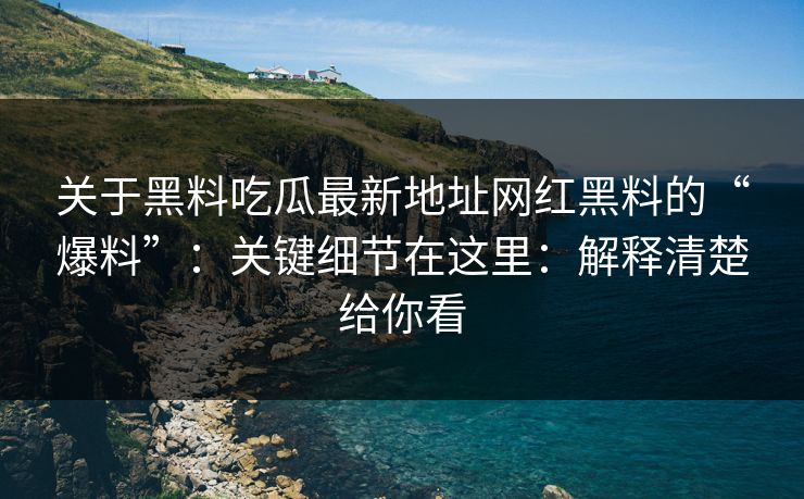 关于黑料吃瓜最新地址网红黑料的“爆料”：关键细节在这里：解释清楚给你看