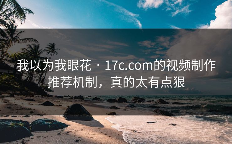 我以为我眼花 · 17c.com的视频制作推荐机制，真的太有点狠