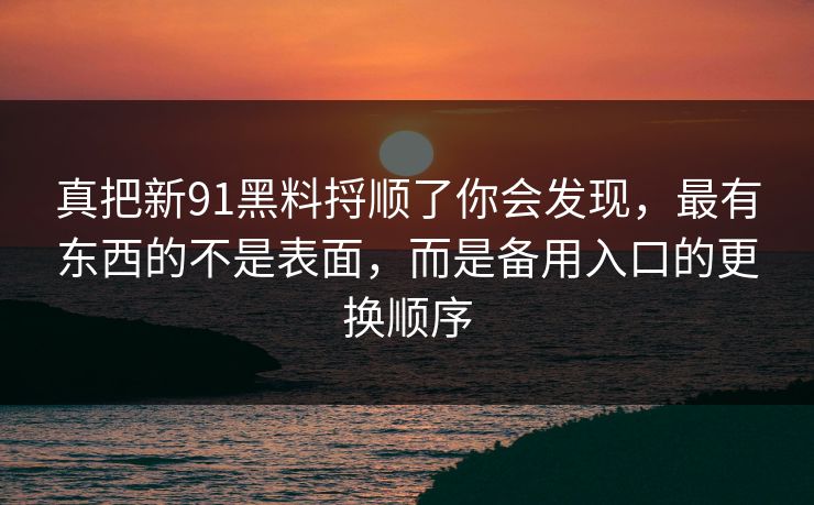 真把新91黑料捋顺了你会发现，最有东西的不是表面，而是备用入口的更换顺序