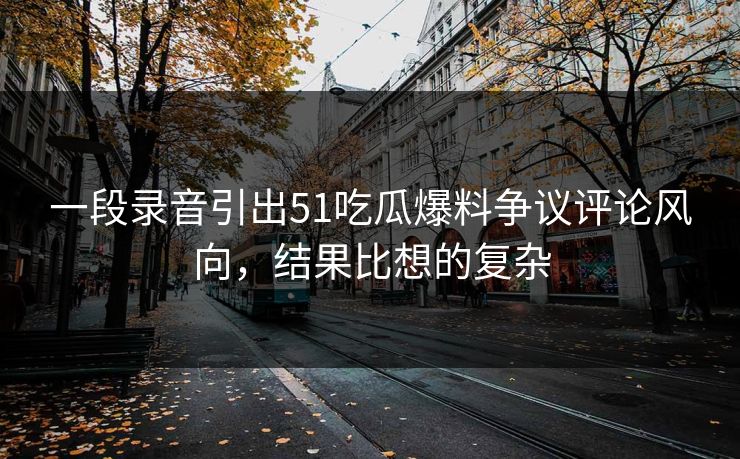 一段录音引出51吃瓜爆料争议评论风向，结果比想的复杂