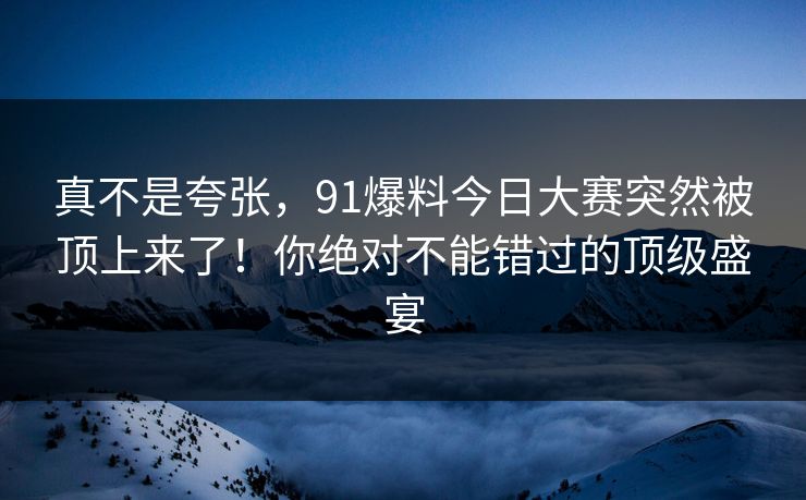 真不是夸张，91爆料今日大赛突然被顶上来了！你绝对不能错过的顶级盛宴