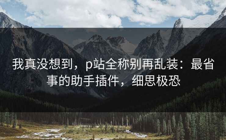 我真没想到，p站全称别再乱装：最省事的助手插件，细思极恐